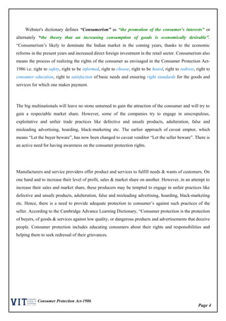 Page 4
Consumer Protection Act-1986
Webster's dictionary defines “Consumerism” as “the promotion of the consumer’s interests” or
alternately “the theory that an increasing consumption of goods is economically desirable”.
“Consumerism’s likely to dominate the Indian market in the coming years, thanks to the economic
reforms in the present years and increased direct foreign investment in the retail sector. Consumerism also
means the process of realizing the rights of the consumer as envisaged in the Consumer Protection Act-
1986 i.e. right to safety, right to be informed, right to choose, right to be heard, right to redress, right to
consumer education, right to satisfaction of basic needs and ensuring right standards for the goods and
services for which one makes payment.
The big multinationals will leave no stone unturned to gain the attraction of the consumer and will try to
gain a respectable market share. However, some of the companies try to engage in unscrupulous,
exploitative and unfair trade practices like defective and unsafe products, adulteration, false and
misleading advertising, hoarding, black-marketing etc. The earlier approach of caveat emptor, which
means “Let the buyer beware”, has now been changed to caveat venditor “Let the seller beware”. There is
an active need for having awareness on the consumer protection rights.
Manufacturers and service providers offer product and services to fulfill needs & wants of customers. On
one hand and to increase their level of profit, sales & market share on another. However, in an attempt to
increase their sales and market share, these producers may be tempted to engage in unfair practices like
defective and unsafe products, adulteration, false and misleading advertising, hoarding, black-marketing
etc. Hence, there is a need to provide adequate protection to consumer’s against such practices of the
seller. According to the Cambridge Advance Learning Dictionary, “Consumer protection is the protection
of buyers, of goods & services against low quality, or dangerous products and advertisements that deceive
people. Consumer protection includes educating consumers about their rights and responsibilities and
helping them to seek redressal of their grievances.
 