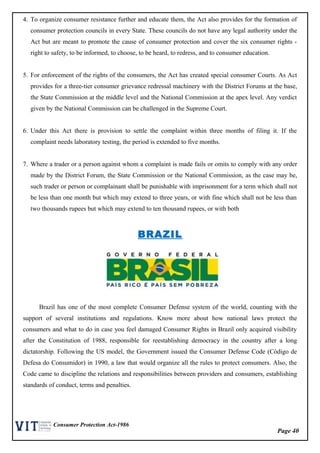 Page 40
Consumer Protection Act-1986
4. To organize consumer resistance further and educate them, the Act also provides for the formation of
consumer protection councils in every State. These councils do not have any legal authority under the
Act but are meant to promote the cause of consumer protection and cover the six consumer rights -
right to safety, to be informed, to choose, to be heard, to redress, and to consumer education.
5. For enforcement of the rights of the consumers, the Act has created special consumer Courts. As Act
provides for a three-tier consumer grievance redressal machinery with the District Forums at the base,
the State Commission at the middle level and the National Commission at the apex level. Any verdict
given by the National Commission can be challenged in the Supreme Court.
6. Under this Act there is provision to settle the complaint within three months of filing it. If the
complaint needs laboratory testing, the period is extended to five months.
7. Where a trader or a person against whom a complaint is made fails or omits to comply with any order
made by the District Forum, the State Commission or the National Commission, as the case may be,
such trader or person or complainant shall be punishable with imprisonment for a term which shall not
be less than one month but which may extend to three years, or with fine which shall not be less than
two thousands rupees but which may extend to ten thousand rupees, or with both
BRAZIL
Brazil has one of the most complete Consumer Defense system of the world, counting with the
support of several institutions and regulations. Know more about how national laws protect the
consumers and what to do in case you feel damaged Consumer Rights in Brazil only acquired visibility
after the Constitution of 1988, responsible for reestablishing democracy in the country after a long
dictatorship. Following the US model, the Government issued the Consumer Defense Code (Código de
Defesa do Consumidor) in 1990, a law that would organize all the rules to protect consumers. Also, the
Code came to discipline the relations and responsibilities between providers and consumers, establishing
standards of conduct, terms and penalties.
 