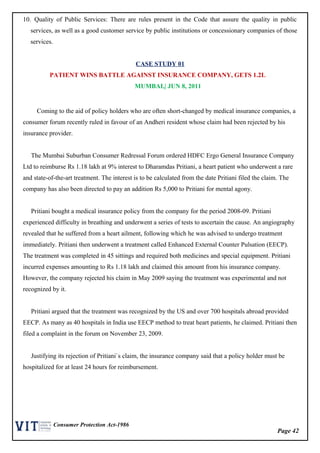 Page 42
Consumer Protection Act-1986
10. Quality of Public Services: There are rules present in the Code that assure the quality in public
services, as well as a good customer service by public institutions or concessionary companies of those
services.
CASE STUDY 01
PATIENT WINS BATTLE AGAINST INSURANCE COMPANY, GETS 1.2L
MUMBAI,| JUN 8, 2011
Coming to the aid of policy holders who are often short-changed by medical insurance companies, a
consumer forum recently ruled in favour of an Andheri resident whose claim had been rejected by his
insurance provider.
The Mumbai Suburban Consumer Redressal Forum ordered HDFC Ergo General Insurance Company
Ltd to reimburse Rs 1.18 lakh at 9% interest to Dharamdas Pritiani, a heart patient who underwent a rare
and state-of-the-art treatment. The interest is to be calculated from the date Pritiani filed the claim. The
company has also been directed to pay an addition Rs 5,000 to Pritiani for mental agony.
Pritiani bought a medical insurance policy from the company for the period 2008-09. Pritiani
experienced difficulty in breathing and underwent a series of tests to ascertain the cause. An angiography
revealed that he suffered from a heart ailment, following which he was advised to undergo treatment
immediately. Pritiani then underwent a treatment called Enhanced External Counter Pulsation (EECP).
The treatment was completed in 45 sittings and required both medicines and special equipment. Pritiani
incurred expenses amounting to Rs 1.18 lakh and claimed this amount from his insurance company.
However, the company rejected his claim in May 2009 saying the treatment was experimental and not
recognized by it.
Pritiani argued that the treatment was recognized by the US and over 700 hospitals abroad provided
EECP. As many as 40 hospitals in India use EECP method to treat heart patients, he claimed. Pritiani then
filed a complaint in the forum on November 23, 2009.
Justifying its rejection of Pritiani`s claim, the insurance company said that a policy holder must be
hospitalized for at least 24 hours for reimbursement.
 