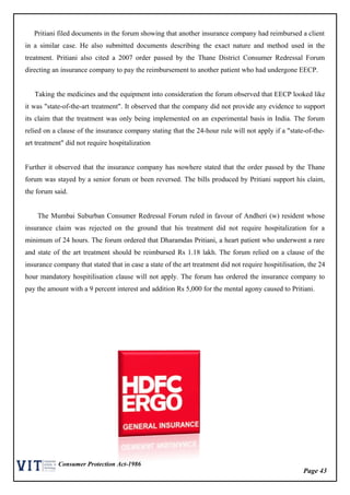 Page 43
Consumer Protection Act-1986
Pritiani filed documents in the forum showing that another insurance company had reimbursed a client
in a similar case. He also submitted documents describing the exact nature and method used in the
treatment. Pritiani also cited a 2007 order passed by the Thane District Consumer Redressal Forum
directing an insurance company to pay the reimbursement to another patient who had undergone EECP.
Taking the medicines and the equipment into consideration the forum observed that EECP looked like
it was "state-of-the-art treatment". It observed that the company did not provide any evidence to support
its claim that the treatment was only being implemented on an experimental basis in India. The forum
relied on a clause of the insurance company stating that the 24-hour rule will not apply if a "state-of-the-
art treatment" did not require hospitalization
Further it observed that the insurance company has nowhere stated that the order passed by the Thane
forum was stayed by a senior forum or been reversed. The bills produced by Pritiani support his claim,
the forum said.
The Mumbai Suburban Consumer Redressal Forum ruled in favour of Andheri (w) resident whose
insurance claim was rejected on the ground that his treatment did not require hospitalization for a
minimum of 24 hours. The forum ordered that Dharamdas Pritiani, a heart patient who underwent a rare
and state of the art treatment should be reimbursed Rs 1.18 lakh. The forum relied on a clause of the
insurance company that stated that in case a state of the art treatment did not require hospitilisation, the 24
hour mandatory hospitilisation clause will not apply. The forum has ordered the insurance company to
pay the amount with a 9 percent interest and addition Rs 5,000 for the mental agony caused to Pritiani.
 