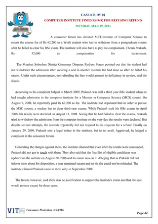Page 44
Consumer Protection Act-1986
CASE STUDY 02
COMPUTER INSTITUTE FINED RS 94K FOR REFUSING REFUND
MUMBAI, MAR 19, 2013
A consumer forum has directed MET-Institute of Computer Science to
return the course fee of Rs 62,200 to a Worli student who had to withdraw from a postgraduate course
after he failed to clear his BSc exam. The institute will also have to pay the complainant, Chetan Prakash,
Rs 32,000 as compensation for harassment.
The Mumbai Suburban District Consumer Disputes Redress Forum pointed out that the student had
not withdrawn the admission after securing a seat in another institute but had done so after he failed his
exams. Under such circumstances, not refunding the fees would amount to deficiency in service, said the
forum.
According to his complaint lodged in March 2009, Prakash was still a third year BSc student when he
had sought admission in the computer institute for a Masters in Computer Science (MCS) course. On
August 9, 2008, he reportedly paid Rs 63,200 as fee. The institute had stipulated that in order to pursue
the MSC course, a student has to clear third-year exams. While Prakash took his BSc exams in April
2008, his results were declared on August 18, 2008. Seeing that he had failed to clear the exams, Prakash
tried to withdraw the admission from the computer institute on the very day the results were declared. But
despite several attempts, the institute reportedly did not respond to his requests for a refund. Finally on
January 29, 2009, Prakash sent a legal notice to the institute, but to no avail. Aggrieved, he lodged a
complaint in the consumer forum.
Contesting the charges against them, the institute claimed that even after the results were announced,
Prakash did not get in touch with them. They also said that the final list of eligible candidates was
updated on the website on August 20, 2008 and his name was on it. Alleging that as Prakash did not
inform them about his disposition, a seat remained vacant and so his fee could not be refunded. The
institute claimed Prakash came to them only in September 2008.
The forum, however, said there was no justification to support the institute's claim and that the seat
would remain vacant for three years.
 