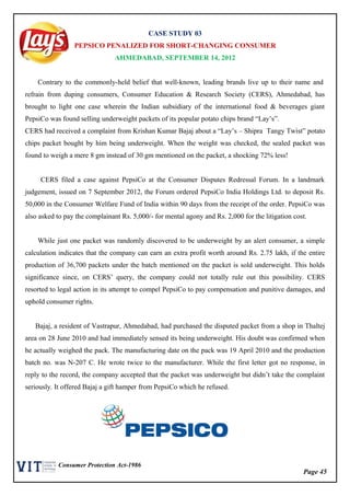 Page 45
Consumer Protection Act-1986
CASE STUDY 03
PEPSICO PENALIZED FOR SHORT-CHANGING CONSUMER
AHMEDABAD, SEPTEMBER 14, 2012
Contrary to the commonly-held belief that well-known, leading brands live up to their name and
refrain from duping consumers, Consumer Education & Research Society (CERS), Ahmedabad, has
brought to light one case wherein the Indian subsidiary of the international food & beverages giant
PepsiCo was found selling underweight packets of its popular potato chips brand “Lay’s”.
CERS had received a complaint from Krishan Kumar Bajaj about a “Lay’s – Shipra Tangy Twist” potato
chips packet bought by him being underweight. When the weight was checked, the sealed packet was
found to weigh a mere 8 gm instead of 30 gm mentioned on the packet, a shocking 72% less!
CERS filed a case against PepsiCo at the Consumer Disputes Redressal Forum. In a landmark
judgement, issued on 7 September 2012, the Forum ordered PepsiCo India Holdings Ltd. to deposit Rs.
50,000 in the Consumer Welfare Fund of India within 90 days from the receipt of the order. PepsiCo was
also asked to pay the complainant Rs. 5,000/- for mental agony and Rs. 2,000 for the litigation cost.
While just one packet was randomly discovered to be underweight by an alert consumer, a simple
calculation indicates that the company can earn an extra profit worth around Rs. 2.75 lakh, if the entire
production of 36,700 packets under the batch mentioned on the packet is sold underweight. This holds
significance since, on CERS’ query, the company could not totally rule out this possibility. CERS
resorted to legal action in its attempt to compel PepsiCo to pay compensation and punitive damages, and
uphold consumer rights.
Bajaj, a resident of Vastrapur, Ahmedabad, had purchased the disputed packet from a shop in Thaltej
area on 28 June 2010 and had immediately sensed its being underweight. His doubt was confirmed when
he actually weighed the pack. The manufacturing date on the pack was 19 April 2010 and the production
batch no. was N-207 C. He wrote twice to the manufacturer. While the first letter got no response, in
reply to the record, the company accepted that the packet was underweight but didn’t take the complaint
seriously. It offered Bajaj a gift hamper from PepsiCo which he refused.
 