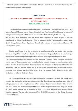 Page 47
Consumer Protection Act-1986
The court gave the order with the comment that if PepsiCo claims to be an international company, then
this kind of negligence is not acceptable.
CASE STUDY 04
PUNJAB STATE CONSUMER COMMISSION FINES MARUTI & ITS DEALER
OF RS.1 LAKH EACH
PUNJAB, JANUARY 1, 2011
The Punjab State Consumer Disputes Redressal Commission at Chandigarh has fined of Rs.1 lakh
each on Regional Manager, Maruti Suzuki, Chandigarh and Tara Automobiles, Jalalabad on account of
selling a defective Wagon R VXI Model car to a soldier Hav Kulwinder Singh of Indian Army.
On 10.9.2010, Hav Kulwinder Singh of Indian Army Purchased a Maruti Wagon R XVI car
manufactured by Maruti Suzuki Company from its authorised dealer Tara Automobiles under ‘Army
Quota’ through Canteen Stores department Bathinda after payment of entire sale consideration vide
delivery Challa No.147.
Finding a deficiency in service on pointing a manufacturing defect and unfair trader practice,
Kulwinder Singh filed a complaint before the District Consumer Disputes Redressal Forum, Ferozepur
but the dealer did not come present despite service of notice and was proceeded against ex-parte.
The Company and its Regional Manager appeared before the Consumer Forum Ferozepur and pleaded
that the claim of the complainant is not covered under the warranty because the complainant drove the
vehicle in water flooded area where the water entered into the engine of the vehicle and resulted into
Hydrostatic Lock and only the repairs are to be carried on chargeable basis as this fact has been
mentioned in the job card issued by Shakti Motors Sirsa. The company further denied its liability being
the dealer to be liable for the defect, if any.
The District Consumer Forum, Ferozepur consisting of Sanjay Garg, president and Tarlok Singh
member, after considering all the facts brought record that the seller and the manufacturer are guilty of
selling a defective car to the complainant and ordered to refund the complainant, the price of the car to the
tune of Rs.356295 plus insurance charges of Rs.10775 and Rs.550 paid as accessories along with interest
@ 7% per annum from the date of complaint i.e. from 1.10.2010 till realization along with Rs.2000 as
litigation expenses. The said order in complaint No.541 of 2010 was passed by the District Consumer
Forum on 19.1.2011.
 