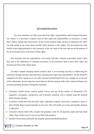 Page 49
Consumer Protection Act-1986
RECOMMENDATIONS
Very few consumers are fully aware about the rights, responsibilities and Consumer Protection
Act. Hence, it is necessary to educate them on their rights and responsibilities as consumers, to make
them vigilant, rational and aware buyers. In the current situation media can play an important role which
can help people to get aware about possible unfair practices in the market. The government has been
fruitful in providing protection to the consumers in the real sense of the term and served the purpose of
the Act Consumers have to be aware of their rights.
Also consumer activism, organizations, civil society and other voluntary associations needs to play
their part in the furtherance of consumer movement. In all consumers need to know their rights and
should assert them in the market place.
In today's rampant changing market scenario, there is an increasing necessity to empowering the
consumers through education and motivation regarding their rights and responsibilities. He/she should be
equipped to be fully vigilant so as to be able to protect himself/herself from any wrongful act on the part
of the seller/trader. Several steps have been taken by the Government, both at the Central and State level
towards generating awareness among the consumers.
• Consumers should always conduct market surveys and tap all the sources of information (TV,
magazines, newspapers, salespersons, and if possible somebody who is already using the product)
before buying a product.
• Consumers should buy from fair price shops, authorised company showrooms, cooperative stores or
other reliable shops of good reputation in your area. This will enable you to buy good quality products
at right price.
• Consumers should obtain bills, receipts and guarantee cards for all purchases made and keep them
safely. They will be of use in case of any fault in the products.
• Instead of loose items, preferably buy properly packed and labelled products.
 