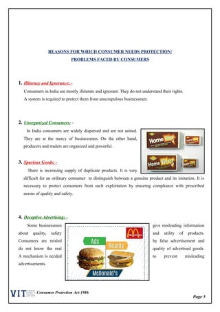 Page 5
Consumer Protection Act-1986
REASONS FOR WHICH CONSUMER NEEDS PROTECTION/
PROBLEMS FACED BY CONSUMERS
1. Illiteracy and Ignorance: -
Consumers in India are mostly illiterate and ignorant. They do not understand their rights.
A system is required to protect them from unscrupulous businessmen.
2. Unorganized Consumers: -
In India consumers are widely dispersed and are not united.
They are at the mercy of businessmen. On the other hand,
producers and traders are organized and powerful.
3. Spurious Goods: -
There is increasing supply of duplicate products. It is very
difficult for an ordinary consumer to distinguish between a genuine product and its imitation. It is
necessary to protect consumers from such exploitation by ensuring compliance with prescribed
norms of quality and safety.
4. Deceptive Advertising: -
Some businessmen give misleading information
about quality, safety and utility of products.
Consumers are misled by false advertisement and
do not know the real quality of advertised goods.
A mechanism is needed to prevent misleading
advertisements.
 