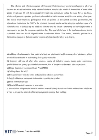 Page 52
Consumer Protection Act-1986
The efficient and effective program of Consumer Protection is of special significance to all of us
because we all are consumers. Even a manufacturer or provider of a service is a consumer of some other
goods or services. If both the producers/providers and consumers realize the need for co-existence,
adulterated products, spurious goods and other deficiencies in services would become a thing of the past.
The active involvement and participation from all quarters i.e. the central and state governments, the
educational Institutions, the NGO’s, the print and electronic media and the adoption and observance of a
voluntary code of conduct by the trade and industry and the citizen’s charter by the service providers is
necessary to see that the consumers get their due. The need of the hour is for total commitment to the
consumer cause and social responsiveness to consumer needs. This should, however, proceed in a
harmonious manner so that our society becomes a better place for all of us to live in.
a) Addition of substances in food material which are injurious to health or removal of substances which
are nutritious to health or by lowering their quality standards.
b) Improper delivery of after sales services, supply of defective goods, hidden price component,
production of low quality goods in bulk quantities, Use of deceptive or incorrect rates on products
c) Illegal fixation of Maximum Retail Price (MRP)
d) Selling above the MRP
e) Non-compliance with the terms and conditions of sales and services
f) Supply of false or incomplete information regarding the product
g) Poor customer services
h) Non-fulfillment of guarantee or warrantee
All such issues and problems must be handled more efficiently both at the Centre and the State level with
a view to protect the interests of the consumers and promote their welfare.
 