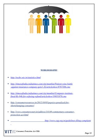 Page 53
Consumer Protection Act-1986
WEBLIOGRAPHY
 http://ncdrc.nic.in/statistics.html
 http://timesofindia.indiatimes.com/city/mumbai/Patient-wins-battle
-against-insurance-company-gets1-2L/articleshow/8767206.cms
 http://timesofindia.indiatimes.com/city/mumbai/Computer-institute-
fined-Rs-94k-for-refusing-refund/articleshow/19051870.cms
 http://consumerresources.in/2012/10/05/pepsico-penalized-for-
shortchanging-consumer/
 http://www.consumercourt.in/address/14149-commentary-consumer-
protection-act.html
 http://www.cag.org.in/guidelines-filing-complaint
 
