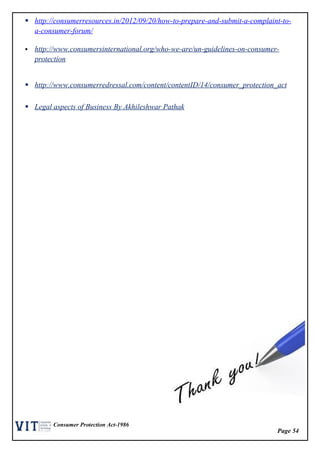 Page 54
Consumer Protection Act-1986
 http://consumerresources.in/2012/09/20/how-to-prepare-and-submit-a-complaint-to-
a-consumer-forum/
 http://www.consumersinternational.org/who-we-are/un-guidelines-on-consumer-
protection
 http://www.consumerredressal.com/content/contentID/14/consumer_protection_act
 Legal aspects of Business By Akhileshwar Pathak
 