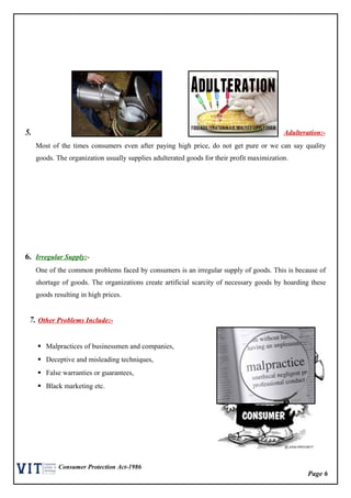 Page 6
Consumer Protection Act-1986
5. Adulteration:-
Most of the times consumers even after paying high price, do not get pure or we can say quality
goods. The organization usually supplies adulterated goods for their profit maximization.
6. Irregular Supply:-
One of the common problems faced by consumers is an irregular supply of goods. This is because of
shortage of goods. The organizations create artificial scarcity of necessary goods by hoarding these
goods resulting in high prices.
7. Other Problems Include:-
 Malpractices of businessmen and companies,
 Deceptive and misleading techniques,
 False warranties or guarantees,
 Black marketing etc.
 