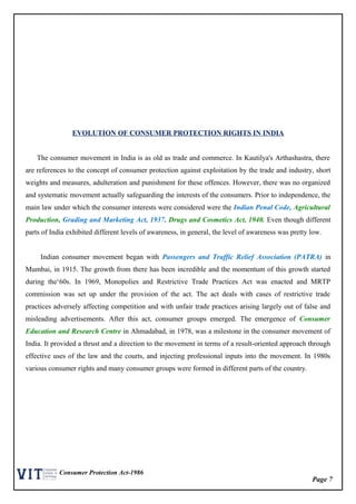 Page 7
Consumer Protection Act-1986
EVOLUTION OF CONSUMER PROTECTION RIGHTS IN INDIA
The consumer movement in India is as old as trade and commerce. In Kautilya's Arthashastra, there
are references to the concept of consumer protection against exploitation by the trade and industry, short
weights and measures, adulteration and punishment for these offences. However, there was no organized
and systematic movement actually safeguarding the interests of the consumers. Prior to independence, the
main law under which the consumer interests were considered were the Indian Penal Code, Agricultural
Production, Grading and Marketing Act, 1937, Drugs and Cosmetics Act, 1940. Even though different
parts of India exhibited different levels of awareness, in general, the level of awareness was pretty low.
Indian consumer movement began with Passengers and Traffic Relief Association (PATRA) in
Mumbai, in 1915. The growth from there has been incredible and the momentum of this growth started
during the‘60s. In 1969, Monopolies and Restrictive Trade Practices Act was enacted and MRTP
commission was set up under the provision of the act. The act deals with cases of restrictive trade
practices adversely affecting competition and with unfair trade practices arising largely out of false and
misleading advertisements. After this act, consumer groups emerged. The emergence of Consumer
Education and Research Centre in Ahmadabad, in 1978, was a milestone in the consumer movement of
India. It provided a thrust and a direction to the movement in terms of a result-oriented approach through
effective uses of the law and the courts, and injecting professional inputs into the movement. In 1980s
various consumer rights and many consumer groups were formed in different parts of the country.
 