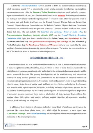 Page 8
Consumer Protection Act-1986
In 1986 the Consumer Protection Act was enacted. In 1987, the Indian Standards Institute (ISI),
which was started around 1947 as a membership society largely dominated by industries, was turned into
a statutory corporation called the Bureau of Indian Standards with greater participation by consumer
organizations thereafter. In 1993, the Consumer Protection Act was amended overcoming few limitations
and making it more effective and inducing the concept of consumer courts. Three tier consumer courts at
the nation, state and district level known as the District Consumer Dispute Redressal Forum, State
Consumer Disputes Redressal Commission, and the National Consumer Disputes Redressal Commission
respectively was established under the provision of the act. Consumer Welfare Fund was also created
during that time. The act includes the Securities and Exchange Board of India, 1992, the
Telecommunication Regulatory Authority of India, 1997, and the Central Electricity Regulatory
Commission, 1998. Apart from these, a number of acts like Indian Contract Act, Sale of Goods Act, The
Essential Commodities Act, The Agricultural Produce (Grading and Marking) Act, The Prevention of
Food Adulteration Act, The Standards of Weights and Measures Act have been enacted by the Indian
legislature from time to time to protect the interest of the consumer. The system has been considered as
one of the best in the world in the matter of consumer protection.
CONSUMER PROTECTION ACT - 1986
Consumer Protection Act is an Indian federation law enacted in 1986 to protect interests of consumers
in India. Except Jammu and Kashmir State, this Act extends to whole of India. It makes provision for the
establishment of consumer councils and other authorities for the settlement of consumer disputes and for
matters connected therewith. The growing interdependence of the world economy and international
character of many business practices have contributed to the development of universal emphasis on
consumer rights protection and promotion. Consumers, clients and customer’s world over, are demanding
value for money in the form of quality goods and better services. Modern technological developments
have no doubt made a great impact on the quality, availability and safety of goods and services. But the
fact of life is that the consumers are still victims of unscrupulous and exploitative practices. Exploitation
of consumers assumes numerous forms such as adulteration of food, spurious drugs, dubious hire
purchase plans, high prices, poor quality, deficient services, deceptive advertisements, hazardous
products, black marketing and many more.
In addition, with revolution in information technology newer kinds of challenges are thrown on the
consumer like cyber-crimes, plastic money etc., which affect the consumer in even bigger way.
“Consumer is sovereign” and “customers the king” are nothing more than myths in the present scenario
particularly in the developing societies.
 