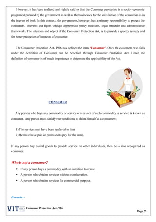 Page 9
Consumer Protection Act-1986
However, it has been realized and rightly said so that the Consumer protection is a socio- economic
programed pursued by the government as well as the businesses for the satisfaction of the consumers is in
the interest of both. In this context, the government, however, has a primary responsibility to protect the
consumers’ interests and rights through appropriate policy measures, legal structure and administrative
framework. The intention and object of the Consumer Protection Act, is to provide a speedy remedy and
for better protection of interests of consumer.
The Consumer Protection Act, 1986 has defined the term ‘Consumer’. Only the customers who falls
under the definition of Consumer can be benefited through Consumer Protection Act. Hence the
definition of consumer is of much importance to determine the applicability of the Act.
CONSUMER
Any person who buys any commodity or service or is a user of such commodity or service is known as
consumer. Any person must satisfy two conditions to claim himself as a consumer:-
1) The service must have been rendered to him
2) He must have paid or promised to pay for the same.
If any person buy capital goods to provide services to other individuals, then he is also recognized as
consumer.
Who is not a consumer?
 If any person buys a commodity with an intention to resale.
 A person who obtains services without consideration.
 A person who obtains services for commercial purpose.
Example:-
 