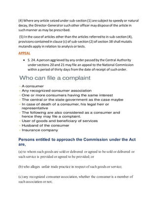 (4) Where any article seized under sub-section (1) aresubject to speedy or natural
decay, the Director-Generalor such other officer may disposeof the article in
such manner as may be prescribed.
(5) In the caseof articles other than the articles referred to in sub-section (4),
provisions contained in clause (c) of sub-section (2) of section 38 shallmutatis
mutandis apply in relation to analysis or tests.
APPEAL
 S. 24. A person aggrieved by any order passed by the Central Authority
under sections 20 and 21 may file an appeal to the National Commission
within a period of thirty days fromthe date of receipt of such order.
Persons entitled to approach the Commission under the Act
are,
(a) to whom such goods are sold or delivered or agreed to be sold or delivered or
such service is provided or agreed to be provided; or
(b) who alleges unfair trade practice in respect of such goods or service;
(c) any recognized consumer association, whether the consumer is a member of
such association or not;
 