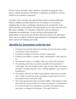 (d) one or more consumers, where numerous consumers are having the same
interest, with the permission of the District Commission, on behalf of, or for the
benefit of, all consumers so interested.
The rights of the consumers who approachthese forums are protected through
effective penalties prescribed under the Act. For instance, if a consumer is
prejudiced due to a false or misleading advertisement the manufacturer or the
service provider can be punished with imprisonment for two years and a fine of ten
lakh rupees. Similarly, if a consumer is subjected to grievous hurt due to
adulteration the manufacturer of such a productcan be punished with
imprisonment of seven years and with fine which may extend to five lakh rupees.
This serves as an effective deterrent against producers or manufacturers adopting
unfair practices for furthering their profit.
Benefits for Consumers under the Act:
1. Consumers are protected against the marketing of goods and services which
are hazardous to life and property.
2. Consumer sovereignty in the choice of goods is guaranteed.
3. Consumers are entitled to a speedy, simple, and inexpensive relief under the
act.
4. The redressal machinery is available within easy reach to the consumers.
5. The authorities under the act are made responsible for the protection of
certain rights. They are the right to safety, right to choose, right to be heard
and right to consumer education. This is enabling legislation and is aimed to
be progressive.
6. The penalties under the Act helps to check arbitrary trade practices in India.
Also, it helps in mutual trust in the consumption of goods and services in a
consumption-based economy like India.
7. The Act has proposed provisions for product liability. If the product is under
defect, then the service provider has to repay the consumer. A manufacturer
or a service provider has to compensate a consumer if the goods/services
cause injury or damage to the consumer. This might be due to a
 