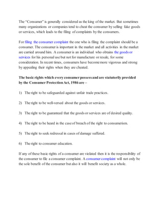 The “Consumer” is generally considered as the king of the market. But sometimes
many organizations or companies tend to cheat the consumer by selling fake goods
or services, which leads to the filing of complaints by the consumers.
For filing the consumer complaint the one who is filing the complaint should be a
consumer. The consumer is important in the market and all activities in the market
are carried around him. A consumer is an individual who obtains the goods or
services for his personal use but not for manufacture or resale, for some
consideration. In recent times, consumers have becomemore vigorous and strong
by appealing their rights when they are cheated.
The basic rights which every consumerpossessand are statutorily provided
by the Consumer ProtectionAct, 1986 are –
1) The right to be safeguarded against unfair trade practices.
2) The right to be well-versed about the goods or services.
3) The right to be guaranteed that the goods or services are of desired quality.
4) The right to be heard in the caseof breach of the right to consumerism.
5) The right to seek redressal in cases of damage suffered.
6) The right to consumer education.
If any of these basic rights of a consumer are violated then it is the responsibility of
the consumer to file a consumer complaint. A consumer complaint will not only be
the sole benefit of the consumer but also it will benefit society as a whole.
 