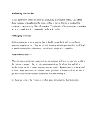 Misleading information
In this generation of fast technology, everything is available online. One of the
disadvantages of purchasing the goods online is they often try to mislead the
consumers by providing false information. The domain of the consumer protection
act is very wide that it covers online malpractices also.
Not keeping promises
If the company has given a promise then it should ensure that it will keep it. Some
promises sound good but if they are not able to put up with the promise then it will lead
to numerous complaints, distrust and switching to competitors companies.
Poor customer service
When the customer service representatives are untrained and have no idea how to talk to
the customers properly, they keep the customers waiting for a long time and fail to
resolve issues, then it is known as poor customer service. Sometimes representatives fail
to solve simple issues and can’t answer simple questions. When they will be not able to
get their issues solved consumer complaints will start pouring in.
So, these are some of the reasons as to when can a consumer file their complaint.
 
