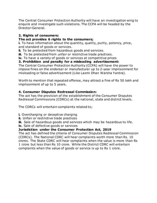 The Central Consumer Protection Authority will have an investigation wing to
enquire and investigate such violations. The CCPA will be headed by the
Director-General.
2. Rights of consumers:
The act provides 6 rights to the consumers;
i. To have information about the quantity, quality, purity, potency, price,
and standard of goods or services.
ii. To be protected from hazardous goods and services.
iii. To be protected from unfair or restrictive trade practices.
iv. To have a variety of goods or services at competitive prices
3. Prohibition and penalty for a misleading advertisement:
The Central Consumer Protection Authority (CCPA) will have the power to
impose fines on the endorser or manufacturer up to 2-year imprisonment for
misleading or false advertisement (Like Laxmi Dhan Warsha Yantra).
Worth to mention that repeated offense, may attract a fine of Rs 50 lakh and
imprisonment of up to 5 years.
4. Consumer Disputes Redressal Commission:
The act has the provision of the establishment of the Consumer Disputes
Redressal Commissions (CDRCs) at the national, state and district levels.
The CDRCs will entertain complaints related to;
i. Overcharging or deceptive charging
ii. Unfair or restrictive trade practices
iii. Sale of hazardous goods and services which may be hazardous to life.
iv. Sale of defective goods or services
Jurisdiction under the Consumer Protection Act, 2019
The act has defined the criteria of Consumer Disputes Redressal Commission
(CDRCs). The National CDRC will hear complaints worth more than Rs. 10
crores. The State CDRC will hear complaints when the value is more than Rs
1 crore but less than Rs 10 crore. While the District CDRC will entertain
complaints when the value of goods or service is up to Rs 1 crore.
 