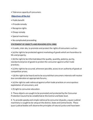 • Tolerance capacity of consumers
Objectives of the Act
• Public benefit
• Provideremedy
• Recognizerights
• Cheap remedy
• Special machinery
• No complicated proceeding
STATEMENTOF OBJECTS AND REASONS (CPA 1986)
• Itseeks, inter alia, to promote and protect the rights of consumers such as-
• (a) the rightto be protected against marketing of goods which are hazardous to
life and property;
• (b) the right to be informed about the quality, quantity, potency, purity,
standard and price of goods to protect the consumer againstunfair trade
practices;
• (c) the rightto be assured, wherever possible, access to an authority of goods at
competitive prices;
• (d) the right to be heard and to be assured that consumers interests will receive
due consideration at appropriateforums;
• (e) the right to seek redressalagainstunfair trade practices or unscrupulous
exploitation of consumers; and
• (f) right to consumer education.
3. These objects aresought to be promoted and protected by the Consumer
Protection Council to be established at the Central and State level.
4. To providespeedy and simple redressalto consumer disputes, a quasi-judicial
machinery is soughtto be setup at the district, State and Central levels. These
quasi-judicialbodies will observethe principles of natural justice and havebeen
 