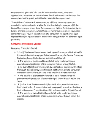 empowered to give relief of a specific nature and to award, wherever
appropriate, compensation to consumers. Penalties for noncomplianceof the
orders given by the quasi- judicial bodies have also been provided.
"complainant" means- • (i) a consumer; or • (ii) any voluntary consumer
association registered under any law for the time being in force; or • (iii) the
Central Governmentor any State Government; . • (iv) the Central Authority; or •
(v) one or more consumers, wherethereare numerous consumers having the
same interest; or • (vi) in caseof death of a consumer, his legal heir or legal
representative; or • (vii) in case of a consumer being a minor, his parent or legal
guardian;
Consumer Protection Council
Consumer Protection Council
 S. 3. (1) The Central Governmentshall, by notification, establish with effect
fromsuch date as it may specify in that notification, the Central Consumer
Protection Council to be known as the Central Council.
 5. The objects of the Central Council shall be to render advice on
promotion and protection of the consumers'rights under this Act.
 6. (1) Every State Governmentshall, by notification, establish with effect
fromsuch date as it may specify in such notification, a State Consumer
Protection Council for such State to be known as the State Council.
 7. The objects of every State Council shall be to render advice on
promotion and protection of consumer rights under this Act within the
State.
 8. (1) The State Governmentshall, by notification, establish for every
District with effect fromsuch date as it may specify in such notification, a
District Consumer Protection Council to be known as the District Council.
 9. The objects of every District Council shall be to render advice on
promotion and protection of consumer rights under this Act within the
district.
 