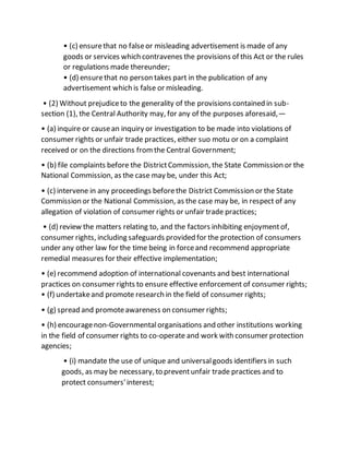 • (c) ensurethat no falseor misleading advertisement is made of any
goods or services which contravenes the provisions of this Act or the rules
or regulations made thereunder;
• (d) ensurethat no person takes part in the publication of any
advertisement which is false or misleading.
• (2) Without prejudiceto the generality of the provisions contained in sub-
section (1), the Central Authority may, for any of the purposes aforesaid,—
• (a) inquire or causean inquiry or investigation to be made into violations of
consumer rights or unfair trade practices, either suo motu or on a complaint
received or on the directions fromthe Central Government;
• (b) file complaints before the DistrictCommission, the State Commission or the
National Commission, as the case may be, under this Act;
• (c) intervene in any proceedings beforethe District Commission or the State
Commission or the National Commission, as the case may be, in respect of any
allegation of violation of consumer rights or unfair trade practices;
• (d) review the matters relating to, and the factors inhibiting enjoymentof,
consumer rights, including safeguards provided for the protection of consumers
under any other law for the time being in forceand recommend appropriate
remedial measures for their effective implementation;
• (e) recommend adoption of international covenants and best international
practices on consumer rights to ensure effective enforcement of consumer rights;
• (f) undertakeand promote research in the field of consumer rights;
• (g) spread and promoteawareness on consumer rights;
• (h) encouragenon-Governmentalorganisations and other institutions working
in the field of consumer rights to co-operate and work with consumer protection
agencies;
• (i) mandate the use of unique and universalgoods identifiers in such
goods, as may be necessary, to preventunfair trade practices and to
protect consumers'interest;
 