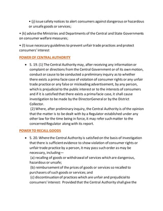 • (j) issuesafety notices to alert consumers againstdangerous or hazardous
or unsafegoods or services;
• (k) advisethe Ministries and Departments of the Central and State Governments
on consumer welfaremeasures;
• (l) issue necessary guidelines to prevent unfair trade practices and protect
consumers'interest
POWER OF CENTRAL AUTHORITY
 S. 19. (1) The Central Authority may, after receiving any information or
complaint or directions from the Central Government or of its own motion,
conduct or cause to be conducted a preliminary inquiry as to whether
there exists a prima facie case of violation of consumer rights or any unfair
trade practice or any false or misleading advertisement, by any person,
which is prejudicial to the public interest or to the interests of consumers
and if it is satisfied that there exists a prima facie case, it shall cause
investigation to be made by the DirectorGeneralor by the District
Collector.
(2) Where, after preliminary inquiry, the Central Authority is of the opinion
that the matter is to be dealt with by a Regulator established under any
other law for the time being in force, it may refer such matter to the
concerned Regulator along with its report.
POWER TO RECALL GOODS
 S. 20. Wherethe Central Authority is satisfied on the basis of investigation
that there is sufficientevidence to show violation of consumer rights or
unfair trade practice by a person, it may pass such order as may be
necessary, including—
(a) recalling of goods or withdrawalof services which are dangerous,
hazardous or unsafe;
(b) reimbursementof the prices of goods or services so recalled to
purchasers of such goods or services; and
(c) discontinuation of practices which are unfair and prejudicialto
consumers'interest: Provided that the Central Authority shall give the
 
