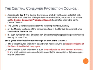 THE CENTRAL CONSUMER PROTECTION COUNCIL :
 According to Sec 4 The Central Government shall, by notification, establish with
effect from such date as it may specify in such notification, a Council to be known
as the Central Consumer Protection Council (hereinafter referred to as the
Central Council).
 The Central Council shall consist of the following members, namely
 (a) the Minister in charge of the consumer affairs in the Central Government, who
shall be its Chairman, and
 (b) such number of other official or non-official members representing such interests
as may be prescribed.
Sec 5 gives the Procedure for meetings of the Central Council.-
(1) The Central Council shall meet as and when necessary, but at least one meeting of
the Council shall be held every year.
(2) The Central Council shall meet at such time and place as the Chairman may think
fit and shall observe such procedure in regard to the transaction of its business as
may be prescribed
 