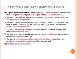 THE CENTRAL CONSUMER PROTECTION COUNCIL :
Sec 6 gives the Objects of the Central Council: - The objects of the Central Council
shall be to promote and protect the rights of the consumers such as,-
(a) the right to be protected against the marketing of goods and services which are
hazardous to life and property;
(b) the right to be informed about the quality, quantity, potency, purity, standard and
price of goods or services, as the case may be so as to protect the consumer
against, unfair trade practices;
(c) the right to be 'assured, wherever possible, access to a variety of goods and
services at competitive prices;
(d) the right to be heard and to be assured that consumer's interests will receive due
consideration at appropriate Fora;
(e) the right to seek redressal against unfair trade practices or restrictive trade
practices or unscrupulous exploitation of consumers; and
(f) the right to consumer education.
 