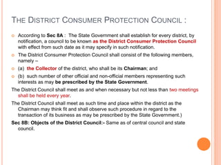 THE DISTRICT CONSUMER PROTECTION COUNCIL :
 According to Sec 8A : The State Government shall establish for every district, by
notification, a council to be known as the District Consumer Protection Council
with effect from such date as it may specify in such notification.
 The District Consumer Protection Council shall consist of the following members,
namely –
 (a) the Collector of the district, who shall be its Chairman; and
 (b) such number of other official and non-official members representing such
interests as may be prescribed by the State Government.
The District Council shall meet as and when necessary but not less than two meetings
shall be held every year.
The District Council shall meet as such time and place within the district as the
Chairman may think fit and shall observe such procedure in regard to the
transaction of its business as may be prescribed by the State Government.)
Sec 8B: Objects of the District Council:- Same as of central council and state
council.
 