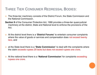 THREE TIER CONSUMER REDRESSAL BODIES:
 The three-tier machinery consists of the District Forum, the State Commission and
the National Commission.
Section 9 of the Consumer Protection Act, 1986 provides a three-tier quasi-judicial
machinery at the district, State and National level to enforce the provisions of the
Act.
 At the district level there is a ‘District Forums’ to entertain consumer complaints
where the value of goods or services and compensation does not exceed twenty
lacs, and
 at the State level there is a ‘State Commission’ to deal with the complaints where
the claim exceeds rupees 20 lacks but does not exceed rupees one crore.
 At the national level there is a ‘National Commission’ for complaints exceeding
rupees one crore.
 
