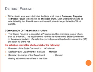 DISTRICT FORUM:
 At the district level, each district of the State shall have a Consumer Disputes
Redressal Forum to be known as ‘District Forum’. Each District forum is to be
established by the State Government by notification to be published in Official
Gazette.
COMPOSITION OF THE DISTRICT FORUM
 The District Forum is to consist of a President and two members (one of whom
shall be a woman). The appointments have to be made by the State Government
on the recommendation of a selection committee constituted under sub-section (1A)
of Section 10 of the Act.
the selection committee shall consist of the following:
 President of the State Commission - Chairman
 Secretary Law Department of the State - Member
 Secretary in-charge of the Department - Member
dealing with consumer affairs in the State
 