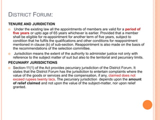 DISTRICT FORUM:
TENURE AND JURIDICTION
 Under the existing law all the appointments of members are valid for a period of
five years or upto age of 65 years whichever is earlier. Provided that a member
shall be eligible for re-appointment for another term of five years, subject to
condition that he fulfils the qualifications and other conditions for reappointment
mentioned in clause (b) of sub-section. Reappointment is also made on the basis of
the recommendations of the selection committee.
 Jurisdiction means the extent of the authority to administer justice not only with
reference to the subject matter of suit but also to the territorial and pecuniary limits.
PECUNIARY JURISDICTIONS
 Section-11(1) of the Act provides pecuniary jurisdiction of the District Forum. It
states that the District Forum has the jurisdiction to entertain complaints where the
value of the goods or services and the compensation, if any, claimed does not
exceed rupees twenty lacs. The pecuniary jurisdiction depends upon the amount
of relief claimed and not upon the value of the subject-matter, nor upon relief
granted.
 