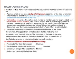 STATE COMMISSION:
 Section 16(1) of the Consumer Protection Act provides that the State Commission consists
of:
A. A person who is or has been a judge of a high court, appointed by the state government
who shall be its president; Provided that no appointment under this clause shall be made except after
consultation with the chief justice of the High Court.
B. Not less than two, and not more than such number of members, as may be prescribed, and
one of whom shall be a woman, who shall be not less than 35 years of age, possess a
bachelor’s degree and be persons of ability integrity and standing and have adequate
knowledge or experience of at least ten years in dealing with problems relating to
Economics, Law, Commerce, Accountancy, Industry, Public Affairs or Administration.
 The appointment of the President and the members are made by the State
Government. The appointment of the President shall be made only after
consultation with the Chief Justice of the High Court of the State. In the case
of appointment of the member, a selection committee shall be constituted by
the State Government for recommending the name of members.
the selection committee shall consist of the following:
 President of the State Commission - Chairman
 Secretary Law Department of the State - Member
 Secretary in-charge of the Department - Member
dealing with consumer affairs in the State
 