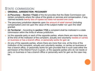 STATE COMMISSION:
 ORIGINAL JURISDICTION: PECUNIARY
 (i) Pecuniary :- Section 17(a)(i) of the Act provides that the State Commission can
certain complaints where the value of the goods or services and compensation, if any,
claimed exceeds twenty lacs of rupees but does not exceed one crore.
 The pecuniary jurisdiction depends upon the amount of relief claimed (including
compensation) and not upon the value of the subject-matter nor upon the relief
granted.
 (ii) Territorial :- According to section 17(2) a complaint shall be instituted in a state
commission within the limits of whose jurisdiction,
 (a) the opposite party or each of the opposite parties, where there are more than one,
at the time of the institution of the complaint, actually and voluntarily resides or carries
on business or has a branch office, or personally works for gain or;
 (b) any of the opposite parties, where there are more than one, at the time of the
institution of the complaint, actually and voluntarily resides, or carries on business or
has a branch office, or personally works for gain provided that in such case either the
permission of the District Forum is given, or the opposite parties who do not reside or
carry on business or has a branch office or personally work for gain as the case may
be.
 