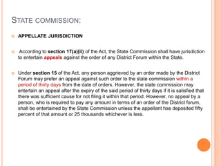 STATE COMMISSION:
 APPELLATE JURISDICTION
 According to section 17(a)(ii) of the Act, the State Commission shall have jurisdiction
to entertain appeals against the order of any District Forum within the State.
 Under section 15 of the Act, any person aggrieved by an order made by the District
Forum may prefer an appeal against such order to the state commission within a
period of thirty days from the date of orders. However, the state commission may
entertain an appeal after the expiry of the said period of thirty days if it is satisfied that
there was sufficient cause for not filing it within that period. However, no appeal by a
person, who is required to pay any amount in terms of an order of the District forum,
shall be entertained by the State Commission unless the appellant has deposited fifty
percent of that amount or 25 thousands whichever is less.
 