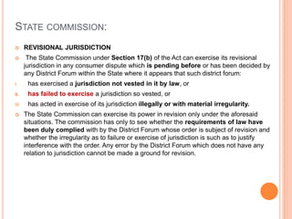 STATE COMMISSION:
 REVISIONAL JURISDICTION
 The State Commission under Section 17(b) of the Act can exercise its revisional
jurisdiction in any consumer dispute which is pending before or has been decided by
any District Forum within the State where it appears that such district forum:
I. has exercised a jurisdiction not vested in it by law, or
II. has failed to exercise a jurisdiction so vested, or
III. has acted in exercise of its jurisdiction illegally or with material irregularity.
 The State Commission can exercise its power in revision only under the aforesaid
situations. The commission has only to see whether the requirements of law have
been duly complied with by the District Forum whose order is subject of revision and
whether the irregularity as to failure or exercise of jurisdiction is such as to justify
interference with the order. Any error by the District Forum which does not have any
relation to jurisdiction cannot be made a ground for revision.
 
