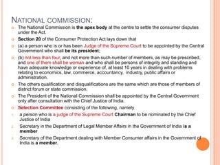 NATIONAL COMMISSION:
 The National Commission is the apex body at the centre to settle the consumer disputes
under the Act.
 Section 20 of the Consumer Protection Act lays down that
 (a) a person who is or has been Judge of the Supreme Court to be appointed by the Central
Government who shall be its president;
 (b) not less than four, and not more than such number of members, as may be prescribed,
and one of them shall be woman and who shall be persons of integrity and standing and
have adequate knowledge or experience of, at least 10 years in dealing with problems
relating to economics, law, commerce, accountancy, industry, public affairs or
administration.
 The others qualification and disqualifications are the same which are those of members of
district forum or state commission.
 The President of the National Commission shall be appointed by the Central Government
only after consultation with the Chief Justice of India.
 Selection Committee consisting of the following, namely
1. a person who is a judge of the Supreme Court Chairman to be nominated by the Chief
Justice of India
2. Secretary in the Department of Legal Member Affairs in the Government of India is a
member
3. Secretary of the Department dealing with Member Consumer affairs in the Government of
India is a member.
 