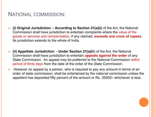NATIONAL COMMISSION:
 (i) Original Jurisdiction :- According to Section 21(a)(i) of the Act, the National
Commission shall have jurisdiction to entertain complaints where the value of the
goods or services and compensation, if any claimed, exceeds one crore of rupees.
Its jurisdiction extends to the whole of India.
 (ii) Appellate Jurisdiction: - Under Section 21(a)(ii) of the Act, the National
Commission shall have jurisdiction to entertain appeals against the order of any
State Commission. An appeal may be preferred to the National Commission within
period of thirty days from the date of the order of the State Commission.
 However no appeal by a person, who is required to pay any amount in terms of an
order of state commission, shall be entertained by the national commission unless the
appellant has deposited fifty percent of the amount or Rs. 35000/- whichever is less.
 