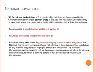 NATIONAL COMMISSION:
 (iii) Revisional Jurisdiction: - The revisional jurisdiction has been vested in the
National Commission under Section 21(b) of the Act. The revisional jurisdiction may
be exercised where it appears to the National Commission that a State Commission
i. has exercised a jurisdiction not vested in it by law, or
ii. has failed to exercise jurisdiction so vested, or
iii. has acted in the exercise of its jurisdiction illegally or with material irregularity. The
National Commission in revision should not-interfere if there is no error of jurisdiction
or any material irregularity or improper exercise of jurisdiction The National
Commission has the power to call for the records and pass appropriate orders in any
consumer dispute which is pending before or has been decided by any State
Commission
 