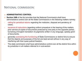 NATIONAL COMMISSION:
 ADMINISTRATIVE CONTROL
 Section 24B of the Act provides that the National Commission shall have
administrative control over all the State Commissions in the following matters namely:
i. calling for periodical returns regarding the institution, disposal and pendency of
cases;
ii. issuance of instructions regarding uniform procedure in the hearing of the matters,
prior service of copies of documents produced by one party to the opposite parties,
furnishing of English translation of judgments written in any language, speedy grant
of documents;
iii. generally overseeing the functioning of State Commissions or district fora to ensure
that the objects and purposes of the Act are best served without in any way of
interfering with their quasi judicial freedom.
iv. The state commission shall have administrative control over all the district fora within
its jurisdiction in all matters referred to in sub-section
 
