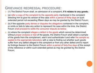 GRIEVANCE REDRESSAL PROCEDURE:
 (1) The District Forum shall, on admission of a complaint, if it relates to any goods,-
 (a) refer a copy of the complaint to the opposite party mentioned in the complaint
directing him to give his version of the case within a period of thirty days or such
extended period not exceeding fifteen days as may be granted by the District Forum;
 (b) if the opposite party denies or disputes the allegations contained in the complaint,
or omits or fails to take any action to represent his case within the time, the District
Forum shall proceed to settle the consumer dispute as below:
 (c) where the complaint alleges a defect in the goods which cannot be determined
without proper analysis or test of the goods, the District Forum shall obtain a sample
of the goods from the complainant, seal it and authenticate it and refer the sample so
sealed to the appropriate laboratory with a view to finding out whether such goods
suffer from any defect alleged in the complaint or from any other defect and to report
its findings thereon to the District Forum within a period of forty-five days of the receipt
of the reference or within such extended period as may be granted by the District
Forum;
 