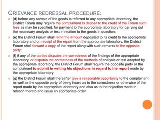 GRIEVANCE REDRESSAL PROCEDURE:
 (d) before any sample of the goods is referred to any appropriate laboratory, the
District Forum may require the complainant to deposit to the credit of the Forum such
fees as may be specified, for payment to the appropriate laboratory for carrying out
the necessary analysis or test in relation to the goods in question;
 (e) the District Forum shall remit the amount deposited to its credit to the appropriate
laboratory and on receipt of the report from the appropriate laboratory, the District
Forum shall forward a copy of the report along with such remarks to the opposite
party;
 (f) if any of the parties disputes the correctness of the findings of the appropriate
laboratory, or disputes the correctness of the methods of analysis or test adopted by
the appropriate laboratory, the District Forum shall require the opposite party or the
complainant to submit in writing his objections in regard to the report made by
the appropriate laboratory;
 (g) the District Forum shall thereafter give a reasonable opportunity to the complainant
as well as the opposite party of being heard as to the correctness or otherwise of the
report made by the appropriate laboratory and also as to the objection made in
relation thereto and issue an appropriate order
 