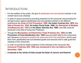 INTRODUCTION:
 For the welfare of the public, the glut of adulterated and sub-standard articles in the
market have to be checked.
 In spite of various provisions providing protection to the consumer and providing for
stringent action against adulterated and sub-standard articles in the different
enactments like Code of Civil Procedure, 1908, the Indian Contract Act, 1872, the
Sale of Goods Act, 1930, the Indian Penal Code, 1860, the Standards of Weights
and Measures Act, 1976 and the Motor Vehicles Act, 1988, very little could be
achieved in the field of Consumer Protection.
 Though the Monopolies and Restrictive Trade Practices Act, 1969 and the
Prevention of Food Adulteration Act, 1954 have provided relief to the consumers
yet it became necessary to protect the consumers from the exploitation and to save
them from adulterated and sub-standard goods and services and to safe guard the
interests of the consumers.
 In order to provide for better protection of the interests of the consumer the
Consumer Protection Bill, 1986 was introduced in the Lok Sabha on 5th
December, 1986.
 It extends to the whole of India except the State of Jammu and Kashmir
 