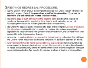 GRIEVANCE REDRESSAL PROCEDURE:
 (2) the District Forum shall, if the complaint received by it under section 12 relates to
goods in respect of which the procedure specified in subsection (1) cannot be
followed, or if the complaint relates to any services,-
 (a) refer a copy of such complaint to the opposite party directing him to give his
version of the case within a period of thirty days or such extended period not
exceeding fifteen days as may be granted by the District Forum;
 (b) where the opposite party, on receipt of a copy of the complaint, denies or disputes
the allegations contained in the complaint, or omits or fails to take any action to
represent his case within the time given by the District Forum, the District Forum shall
proceed to settle the consumer dispute,
 where the complainant fails to appear on the date of hearing before the District Forum,
the District Forum may either dismiss the complaint for default or decide it on merits.
 Every complaint shall be heard as expeditiously as possible and endeavour shall be
made to decide the complaint within a period of three months from the date of receipt
of notice by opposite party where the complaint does not require analysis or testing of
commodities and within five months if it requires analysis or testing of commodities.
 