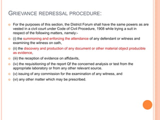 GRIEVANCE REDRESSAL PROCEDURE:
 For the purposes of this section, the District Forum shall have the same powers as are
vested in a civil court under Code of Civil Procedure, 1908 while trying a suit in
respect of the following matters, namely:-
 (i) the summoning and enforcing the attendance of any defendant or witness and
examining the witness on oath,
 (ii) the discovery and production of any document or other material object producible
as evidence,
 (iii) the reception of evidence on affidavits,
 (iv) the requisitioning of the report Qf the concerned analysis or test from the
appropriate laboratory or from any other relevant source.
 (v) issuing of any commission for the examination of any witness, and
 (vi) any other matter which may be prescribed.
 