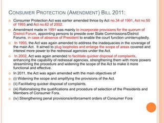 CONSUMER PROTECTION (AMENDMENT) BILL 2011:
 Consumer Protection Act was earlier amended thrice by Act no.34 of 1991, Act no.50
of 1993 and Act no.62 of 2002.
 Amendment made in 1991 was mainly to incorporate provisions for the quorum of
District Forum, appointing persons to preside over State Commissions/District
Forums, in case of absence of President to enable the court function uninterruptedly.
 In 1993, the Act was again amended to address the inadequacies in the coverage of
the main Act. It aimed to plug loopholes and enlarge the scope of areas covered and
interest more power to the redressal agencies under the Act.
 In 2002, Act was again amended to facilitate quicker disposal of complaints,
enhancing the capability of redressal agencies, strengthening them with more powers
streamlining the procedure and widening the scope of the Act to make it more
functional and effective.
 In 2011, the Act was again amended with the main objectives of
 (i) Widening the scope and amplifying the provisions of the Act.
 (ii) Facilitating quicker disposal of complaints.
 (iii) Rationalising the qualifications and procedure of selection of the Presidents and
Members of Consumer Fora.
 (iv) Strengthening penal provisions/enforcement orders of Consumer Fora
 
