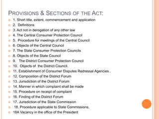 PROVISIONS & SECTIONS OF THE ACT:
 1. Short title, extent, commencement and application
 2. Definitions
 3. Act not in derogation of any other law
 4. The Central Consumer Protection Council
 5. Procedure for meetings of the Central Council
 6. Objects of the Central Council
 7. The State Consumer Protection Councils
 8. Objects of the State Council
 9. The District Consumer Protection Council
 10. Objects of the District Council.
 11. Establishment of Consumer Disputes Redressal Agencies .
 12. Composition of the District Forum
 13. Jurisdiction of the District Forum
 14. Manner in which complaint shall be made
 15. Procedure on receipt of complaint
 16. Finding of the District Forum
 17. Jurisdiction of the State Commission
 18. Procedure applicable to State Commissions,
 18A Vacancy in the office of the President
 