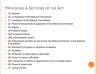 PROVISIONS & SECTIONS OF THE ACT:
 19. Appeals
 20. Composition of the National Commission
 21. Jurisdiction of the National Commission
 22. Power of and procedure applicable to the National Commission
 23. Appeal
 24 Finality of orders
 24A. Limitation Period
 24B. Administrative control
 25. Enforcement of orders by the Forum, the State Commission or the National
Commission
 26. Dismissal of frivolous or vexatious complaints
 27. Penalties
 28. Protection of action taken in good faith
 29. Power to remove difficulties
 29A. Vacancies or defects in appointment not to invalidate orders.
 30. Power to make rules
 31. Laying of rules
 