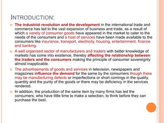 INTRODUCTION:
 The industrial revolution and the development in the international trade and
commerce has led to the vast expansion of business and trade, as a result of
which a variety of consumer goods have appeared in the market to cater to the
needs of the consumers and a host of services have been made available to the
consumers like insurance, transport, electricity, housing, entertainment, finance
and banking.
 A well organised sector of manufacturers and traders with better knowledge of
markets has come into existence, thereby affecting the relationship between
the traders and the consumers making the principle of consumer sovereignty
almost inapplicable.
 The advertisements of goods and services in television, newspapers and
magazines influence the demand for the same by the consumers though there
may be manufacturing defects or imperfections or short comings in the quality,
quantity and the purity of the goods or there may be deficiency in the services
rendered.
 In addition, the production of the same item by many firms has led the
consumers, who have little time to make a selection, to think before they can
purchase the best.
 