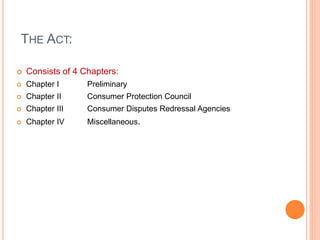 THE ACT:
 Consists of 4 Chapters:
 Chapter I Preliminary
 Chapter II Consumer Protection Council
 Chapter III Consumer Disputes Redressal Agencies
 Chapter IV Miscellaneous.
 