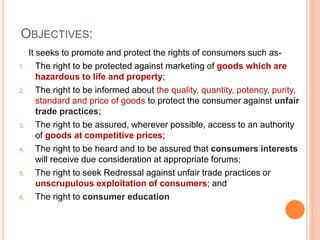 OBJECTIVES:
It seeks to promote and protect the rights of consumers such as-
1. The right to be protected against marketing of goods which are
hazardous to life and property;
2. The right to be informed about the quality, quantity, potency, purity,
standard and price of goods to protect the consumer against unfair
trade practices;
3. The right to be assured, wherever possible, access to an authority
of goods at competitive prices;
4. The right to be heard and to be assured that consumers interests
will receive due consideration at appropriate forums;
5. The right to seek Redressal against unfair trade practices or
unscrupulous exploitation of consumers; and
6. The right to consumer education
 